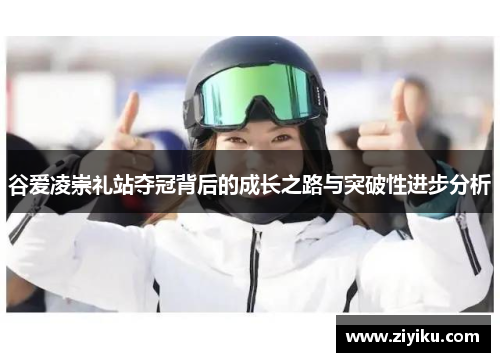 谷爱凌崇礼站夺冠背后的成长之路与突破性进步分析 谷爱凌崇礼站夺冠背后的成长之路与突破性进步分析